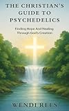 The Christian's Guide to Psychedelics: Finding Hope and Healing Through God's Creation