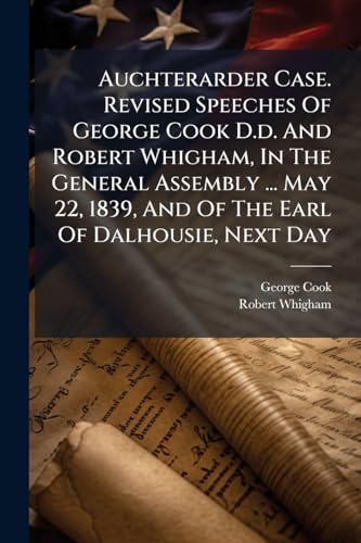 Auchterarder Case. Revised Speeches Of George Cook D.d. And Robert Whigham, In The General Assembly ... May 22, 1839, And Of The Earl Of Dalhousie, Next Day