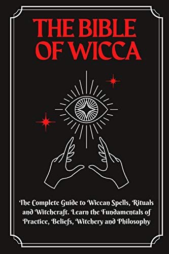 The Bible of Wicca: The Complete Guide to Wiccan Spells, Rituals and Witchcraft. Learn the Fundamentals of Practice, Beliefs, Witchery and Philosophy