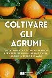 Coltivare gli Agrumi: Guida Completa e Tecniche Pratiche per Crescere Limoni, Arance e Altri Agrumi in Terra e in Vaso