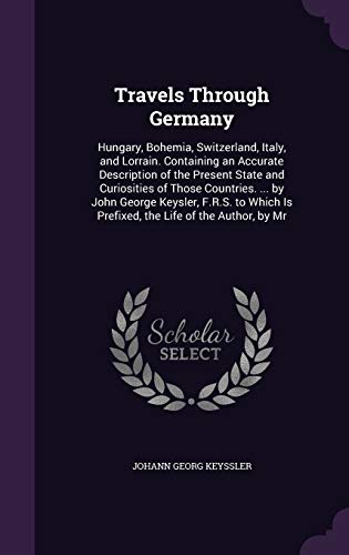 Travels Through Germany: Hungary, Bohemia, Switzerland, Italy, and Lorrain. Containing an Accurate Description of the Present State and Curiosities of ... Is Prefixed, the Life of the Author, by Mr