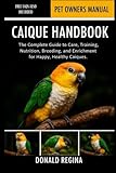CAIQUE HANDBOOK: The Complete Guide to Care, Training, Nutrition, Breeding, and Enrichment for Happy, Healthy Caiques.