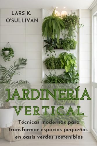 JARDINERÍA VERTICAL URBANA. Técnicas modernas para transformar espacios pequeños en oasis verd...