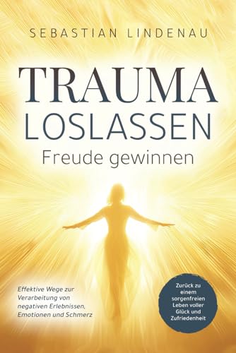 Trauma loslassen, Freude gewinnen: Effektive Wege zur Verarbeitung von negativen Erlebnissen, Emotionen und Schmerz. Zurück zu einem sorgenfreien Leben voller Glück und Zufriedenheit