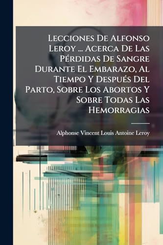 Lecciones De Alfonso Leroy ... Acerca De Las Pérdidas De Sangre Durante El Embarazo, Al Tiempo Y Después Del Parto, Sobre Los Abortos Y Sobre Todas Las Hemorragias (Spanish Edition)