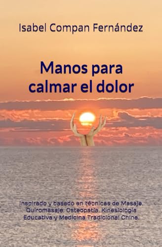 Manos para calmar el dolor: Inspirado y basado en técnicas de Masaje, Quiromasaje, Osteopatía, Kinesiología Educativa y Medicina Tradicional China.