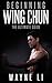Wing Chun: Beginning Wing Chun: The Ultimate Guide To Starting Wing Chun (Martial Arts, Self Defence, Kung Fu, Bruce Lee)