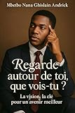  REGARDE AUTOUR DE TOI, QUE VOIS-TU ?: La vision, la clé pour un avenir meilleur