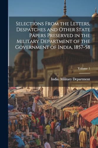 Selections From the Letters, Despatches and Other State Papers Preserved in the Military Department of the Government of India, 1857-58; Volume 1