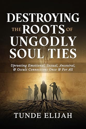 Destroying the Roots of Ungodly Soul Ties: Uprooting Emotional, Sexual, Ancestral, and Occult Connections Once and For All (Deliverance from Generational Curses, Soul Ties, and Sexual Strongholds)