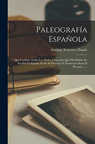 Paleografía Española: Que Contiene Todos Los Modos Conocidos Que Ha Habido De Escribir En España Desde Su Principio Y Fundacion Hasta El Presente ...... (Spanish Edition)