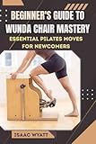 BEGINNER'S GUIDE TO WUNDA CHAIR MASTERY: Essential Pilates Moves for Newcomers to Build Strength and Flexibility - ISAAC WYATT 