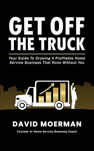 Get Off The Truck: Your Guide To Growing A Profitable Home Service Business That Runs Without You