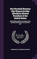 One Hundred Reasons Why Horace Greeley Should Be Elected President of the United States: Which Will Be Sufficient to Induce Every Sensible and Honest Man to Vote for Him 1342061926 Book Cover