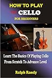HOW TO PLAY THE CELLO FOR BEGINNERS: Learn The Basics Of Playing Cello From Scratch To Advance Level