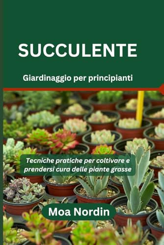 Succulente Giardinaggio per principianti: Tecniche pratiche per coltivare e prendersi cura delle piante grasse