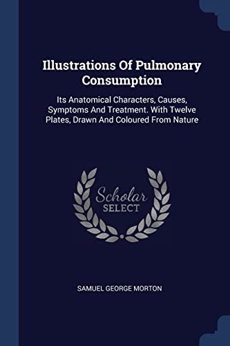 Illustrations Of Pulmonary Consumption: Its Anatomical Characters, Causes, Symptoms And Treatment. With Twelve Plates, Drawn And Coloured From Nature