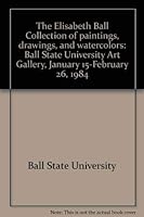 The Elisabeth Ball Collection of paintings, drawings, and watercolors: Ball State University Art Gallery, January 15-February 26, 1984 0915511002 Book Cover