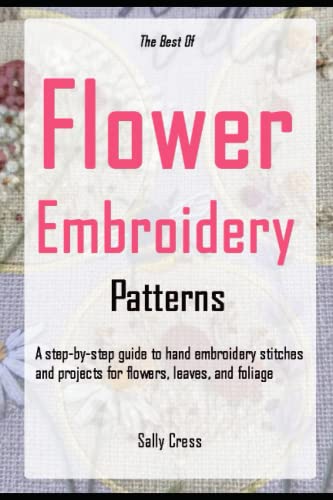 The Best Of Flower Embroidery Patterns: A Step-By-Step Guide To Hand Embroidery Stitches And Projects For Flowers, Leaves, And Foliage