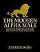 The Modern Alpha Male: Authentic Principles to Become the Man You Were Born to Be: Attract Women, Win Friends, Increase Confidence, Gain Charisma, Master Leadership, and Dominate Life - Dating Advice