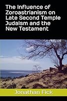 The Influence of Zoroastrianism on Late Second Temple Judaism and the New Testament (An Examination of Biblical Texts from a Historical Perspective) B0CXT9HF69 Book Cover