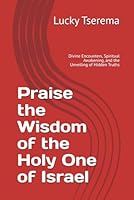 Praise the Wisdom of the Holy One of Israel: Divine Encounters, Spiritual Awakening, and the Unveiling of Hidden Truths B0F62SZBSR Book Cover