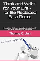 Think and Write for Your Life -- or Be Replaced By a Robot: How critical thinking and good writing distinguish you in the age of artificial intelligence 154981544X Book Cover
