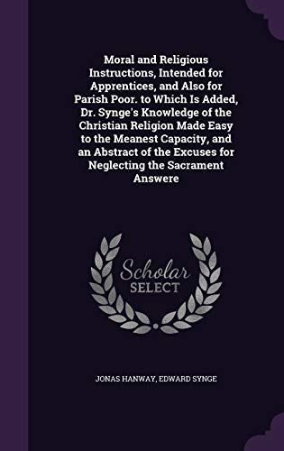 Moral and Religious Instructions, Intended for Apprentices, and Also for Parish Poor. to Which Is Added, Dr. Synge's Knowledge of the Christian ... Excuses for Neglecting the Sacrament Answere