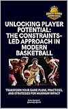 Unlocking Player Potential - The Constraints-led Approach in Modern Basketball: Design Smarter Practices, Build Adaptive Players, and Transform Game Performance Using the Constraints-Led Approach