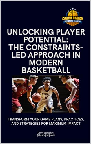 Unlocking Player Potential - The Constraints-led Approach in Modern Basketball: Design Smarter Practices, Build Adaptive Players, and Transform Game Performance Using the Constraints-Led Approach