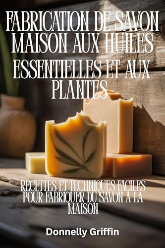 Fabrication de savon maison aux huiles essentielles et aux plantes: Recettes et techniques faciles pour fabriquer du savon à la maison
