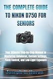 THE COMPLETE GUIDE TO NIKON D750 FOR SENIORS: Your Ultimate Step-by-Step Manual to Mastering Autofocus, Custom Settings, Flash Control, and Low-Light Exposure