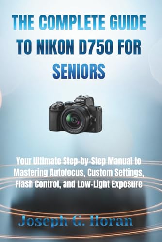 THE COMPLETE GUIDE TO NIKON D750 FOR SENIORS: Your Ultimate Step-by-Step Manual to Mastering Autofocus, Custom Settings, Flash Control, and Low-Light Exposure