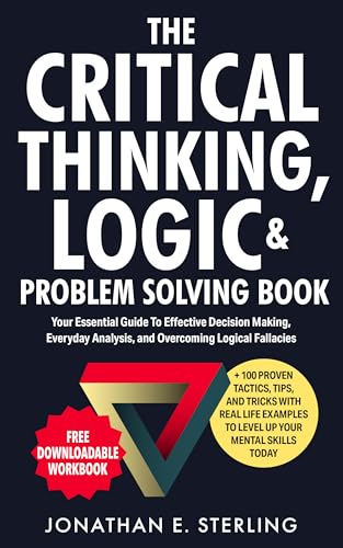 The Critical Thinking, Logic & Problem Solving Book: Your Essential Guide To Effective Decision Making, Everyday Analysis, and Overcoming Logical Fallacies + 100 Proven Tips, Tricks, and Tools