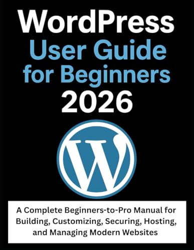 WordPress User Guide for Beginners 2026: A Complete Beginners-to-Pro Manual for Building, Customizing, Securing, Hosting, and Managing Modern Websites