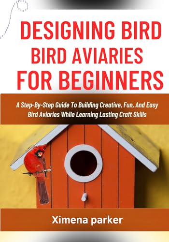 DESIGNING BIRD AVIARIES FOR BEGINNERS: A Step-By-Step Guide To Building Creative, Fun, And Easy Bird Aviaries While Learning Lasting Craft Skills