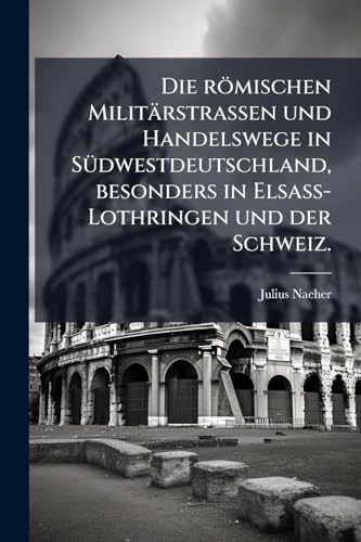 Die römischen Militärstrassen und Handelswege in Südwestdeutschland, besonders in Elsass-Lothringen und der Schweiz. (German Edition)