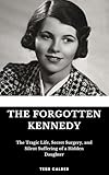 THE FORGOTTEN KENNEDY: The Tragic Life, Secret Surgery, and Silent Suffering of a Hidden Daughter