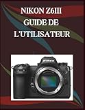 NIKON Z6III GUIDE DE L'UTILISATEUR: Guide étape par étape des compétences essentielles en photographie, astuces créatives et vidéographie facile