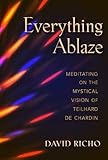 Everything Ablaze: Meditating on the Mystical Vision of Teilhard de Chardin