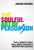The Soulful Art of Persuasion: The 11 Habits That Can Make Anyone A Master Influencer