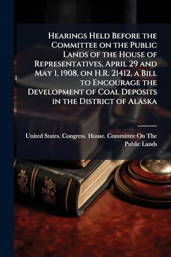 Hearings Held Before the Committee on the Public Lands of the House of Representatives, April 29 and May 1, 1908, on H.R. 21412, a Bill to Encourage ... of Coal Deposits in the District of Alaska