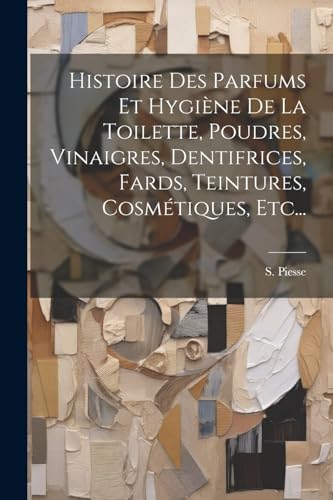 Histoire Des Parfums Et Hygiène De La Toilette, Poudres, Vinaigres, Dentifrices, Fards, Teintures, Cosmétiques, Etc... (French Edition)