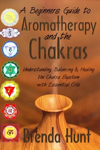 Aromatherapy and the Chakra System: Understanding, Balancing and Healing the Chakra System with Essential Oils