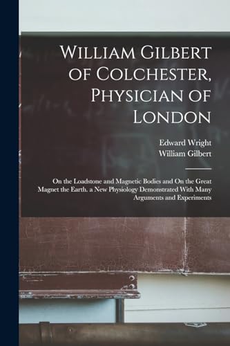 William Gilbert of Colchester, Physician of London: On the Loadstone and Magnetic Bodies and On the Great Magnet the Earth. a New Physiology Demonstrated With Many Arguments and Experiments