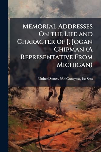 Memorial Addresses On the Life and Character of J. Jogan Chipman (A Representative From Michigan): Delivered in the House of Representatives and in the Senate, Fifty-Third Congress, First Session