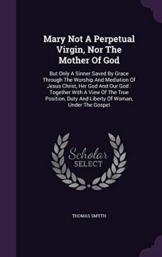 Mary Not A Perpetual Virgin, Nor The Mother Of God: But Only A Sinner Saved By Grace Through The Worship And Mediation Of Jesus Christ, Her God And ... Duty And Liberty Of Woman, Under The Gospel