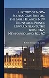 History of Nova Scotia, Cape Breton, the Sable Islands, New Brunswick, Prince Edward Island, the Bermudas, Newfoundland, &c., &c - Robert Montgomery Martin 