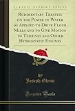 Rudimentary Treatise on the Power of Water as Applied to Drive Flour Mills and to Give Motion to Turbines and Other Hydrostatic Engines (Classic Reprint)