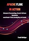 APACHE FLINK IN ACTION: Stream Processing, Event-Driven Systems, and Real-Time Analytics at Scale